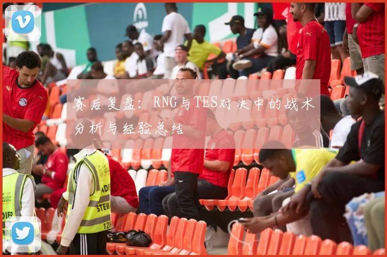 赛后复盘：RNG与TES对决中的战术分析与经验总结