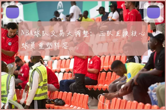 NBA球队交易大调整：三队互换核心球员重塑阵容