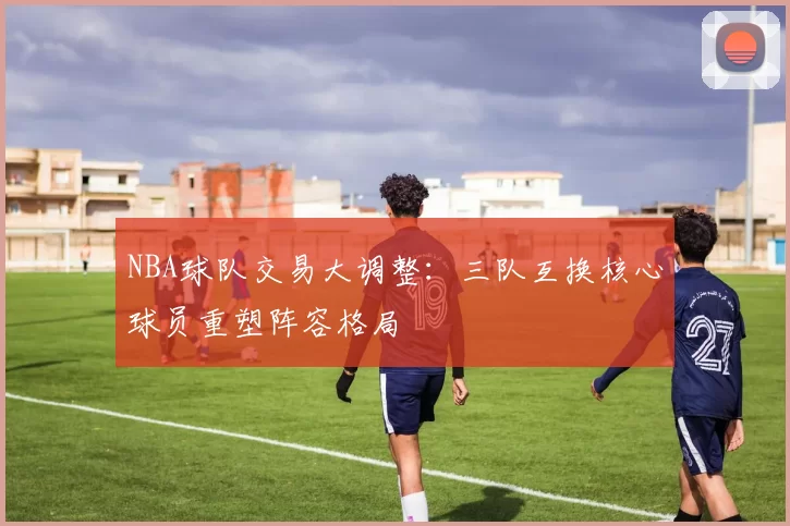 NBA球队交易大调整：三队互换核心球员重塑阵容格局