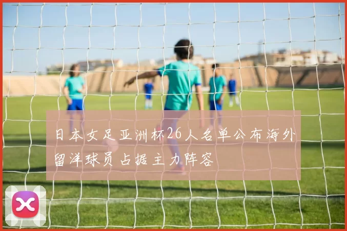 日本女足亚洲杯26人名单公布海外留洋球员占据主力阵容
