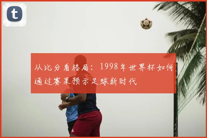 从比分看格局：1998年世界杯如何通过赛果预示足球新时代