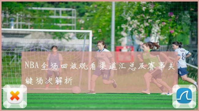 NBA全场回放观看渠道汇总及赛事关键场次解析
