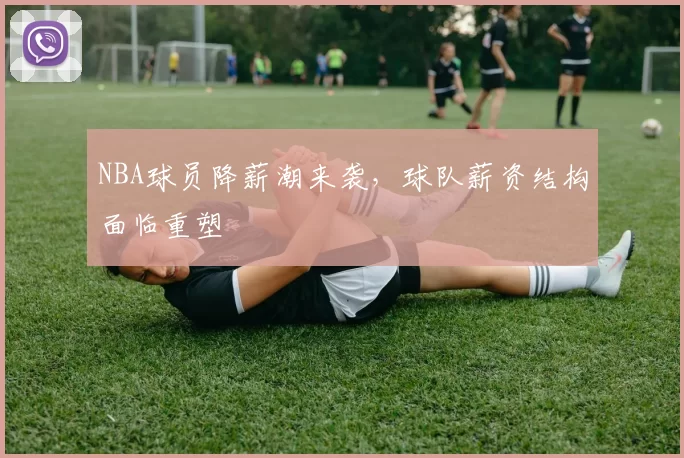 NBA球员降薪潮来袭，球队薪资结构面临重塑