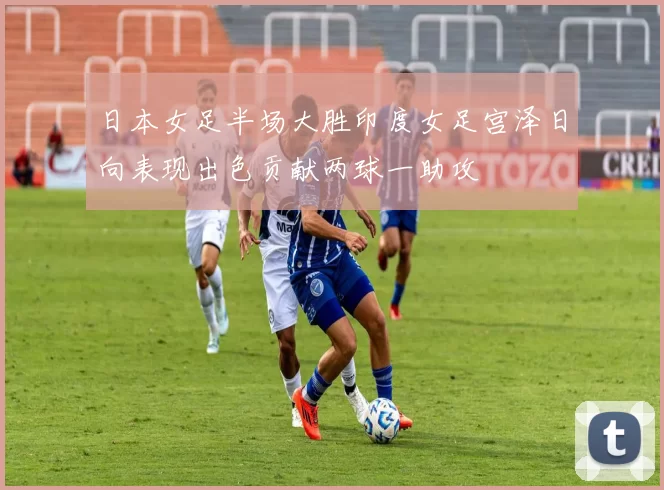 日本女足半场大胜印度女足宫泽日向表现出色贡献两球一助攻