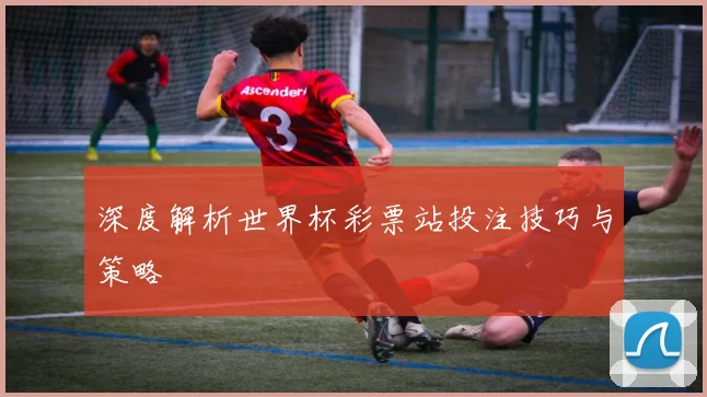 深度解析世界杯彩票站投注技巧与策略