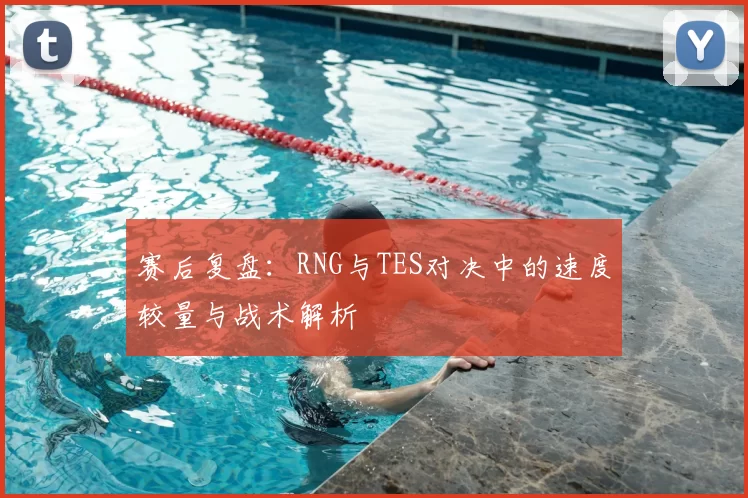赛后复盘：RNG与TES对决中的速度较量与战术解析
