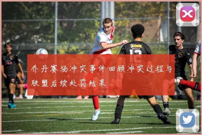 乔丹赛场冲突事件回顾冲突过程与联盟后续处罚结果