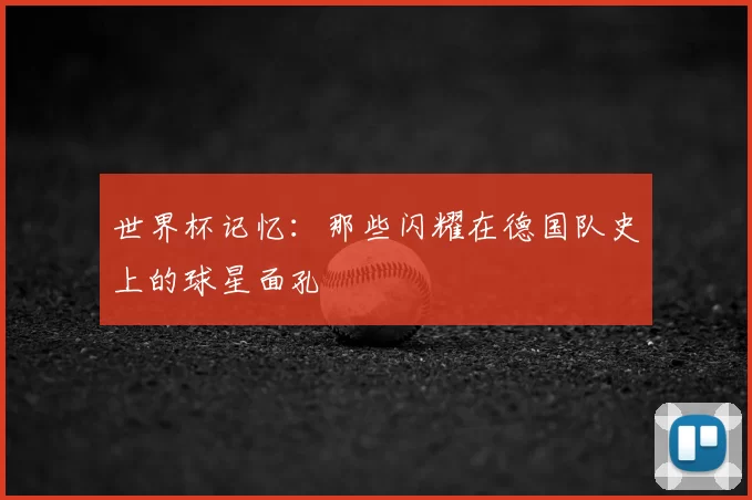 世界杯记忆:那些闪耀在德国队史上的球星面孔