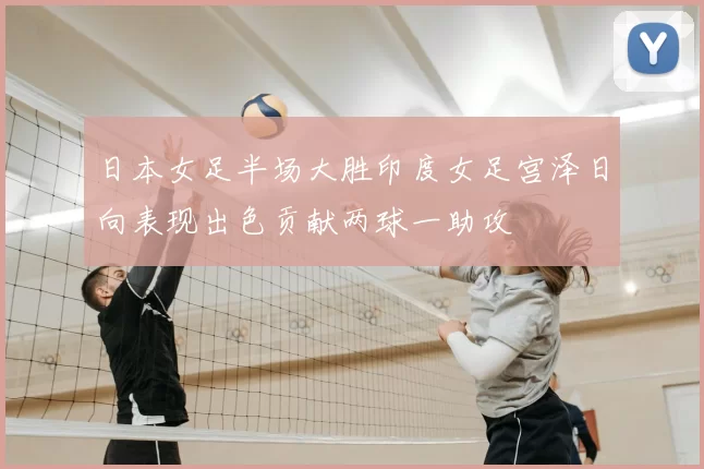 日本女足半场大胜印度女足宫泽日向表现出色贡献两球一助攻
