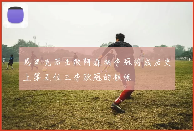 恩里克若击败阿森纳夺冠将成历史上第五位三夺欧冠的教练