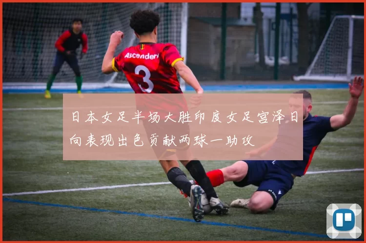 日本女足半场大胜印度女足宫泽日向表现出色贡献两球一助攻