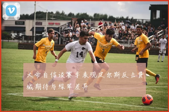 大帝自信谈赛季表现皮尔斯反击费城期待与绿军差异