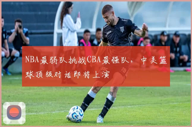 NBA最弱队挑战CBA最强队，中美篮球顶级对话即将上演