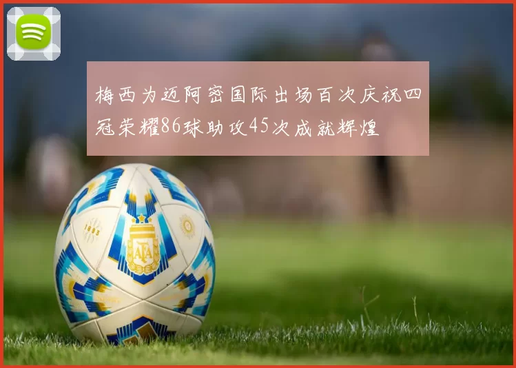 梅西为迈阿密国际出场百次庆祝四冠荣耀86球助攻45次成就辉煌