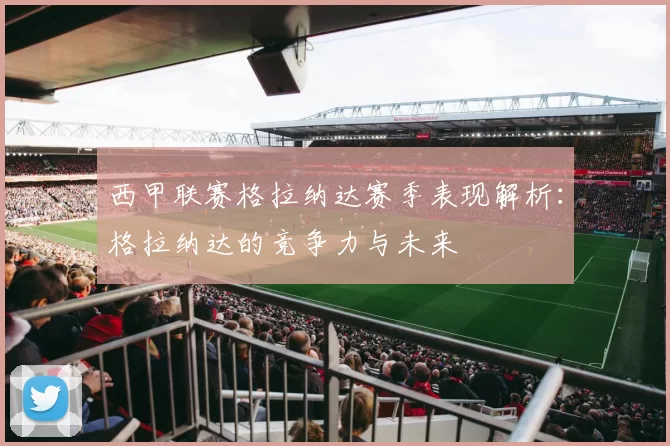 西甲联赛格拉纳达赛季表现解析：格拉纳达的竞争力与未来