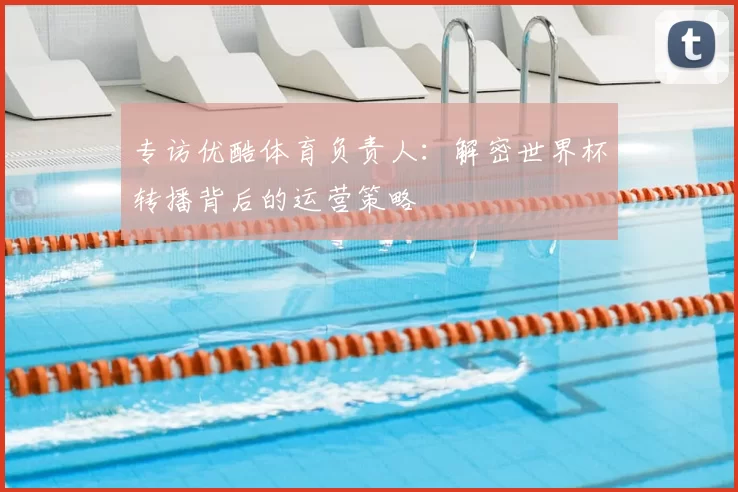 专访优酷体育负责人：解密世界杯转播背后的运营策略
