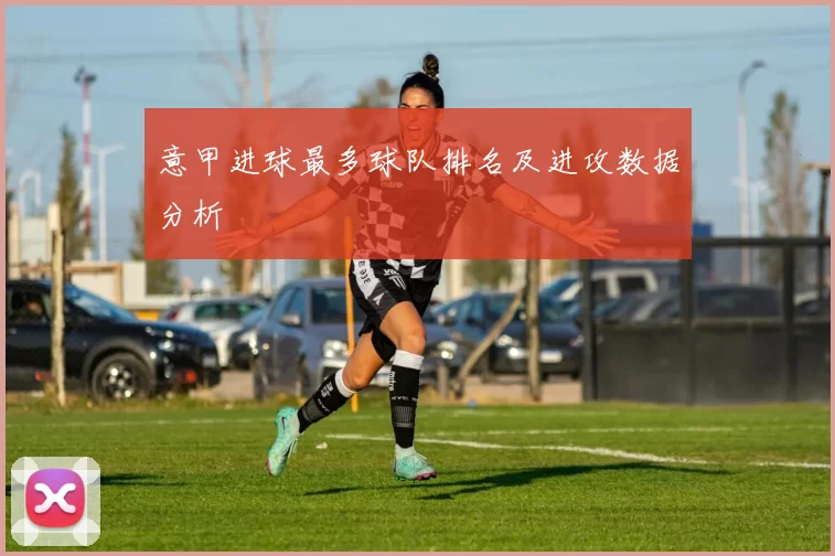 意甲进球最多球队排名及进攻数据分析