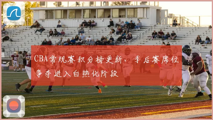 CBA常规赛积分榜更新，季后赛席位争夺进入白热化阶段