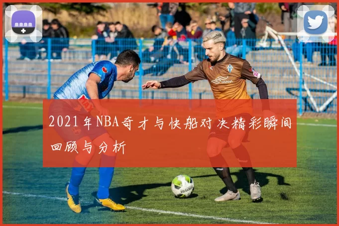 2021年NBA奇才与快船对决精彩瞬间回顾与分析