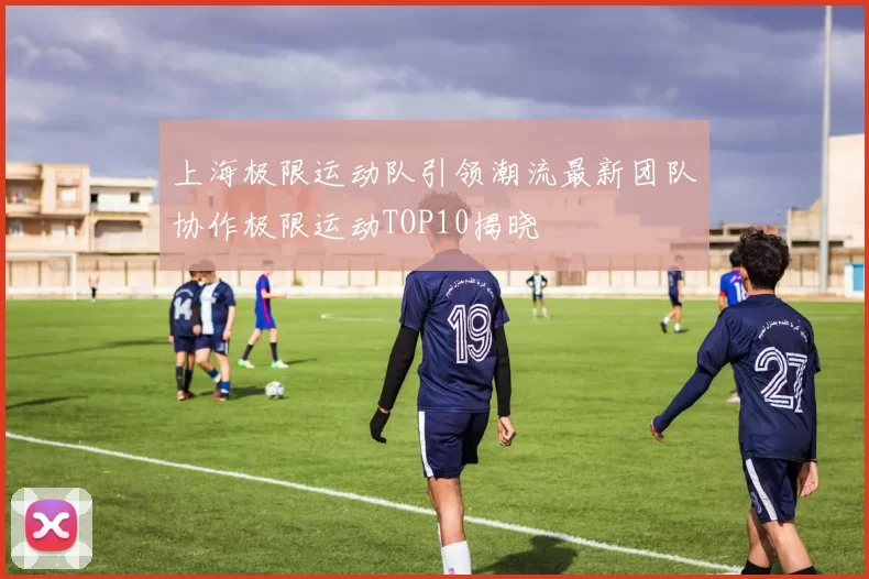 上海极限运动队引领潮流最新团队协作极限运动TOP10揭晓