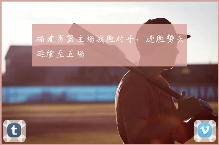 福建男篮主场战胜对手，连胜势头延续至五场