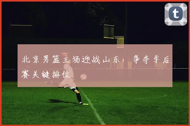 北京男篮主场迎战山东，争夺季后赛关键排位
