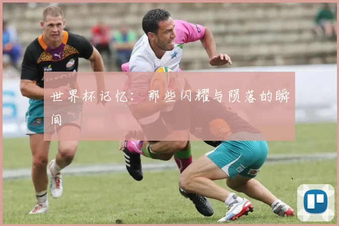 世界杯记忆:那些闪耀与陨落的瞬间
