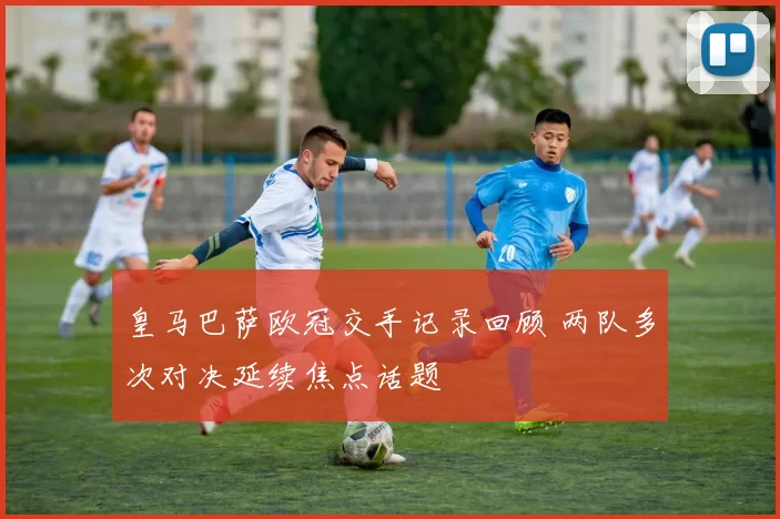 皇马巴萨欧冠交手记录回顾 两队多次对决延续焦点话题