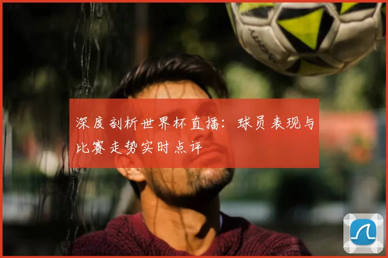 深度剖析世界杯直播：球员表现与比赛走势实时点评