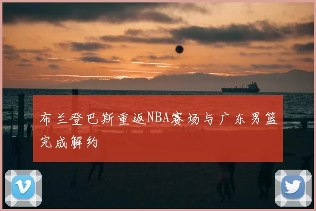 布兰登巴斯重返NBA赛场与广东男篮完成解约