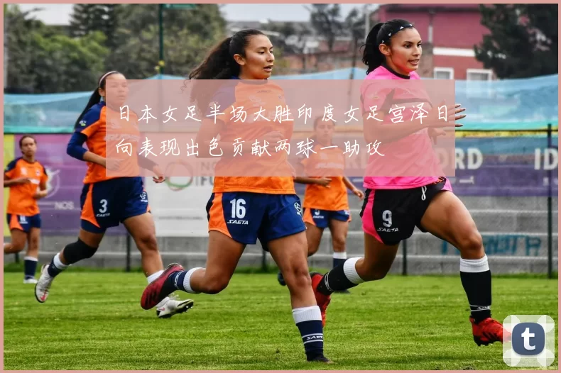 日本女足半场大胜印度女足宫泽日向表现出色贡献两球一助攻