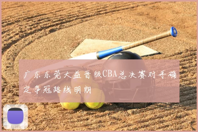 广东东莞大益晋级CBA总决赛对手确定争冠路线明朗