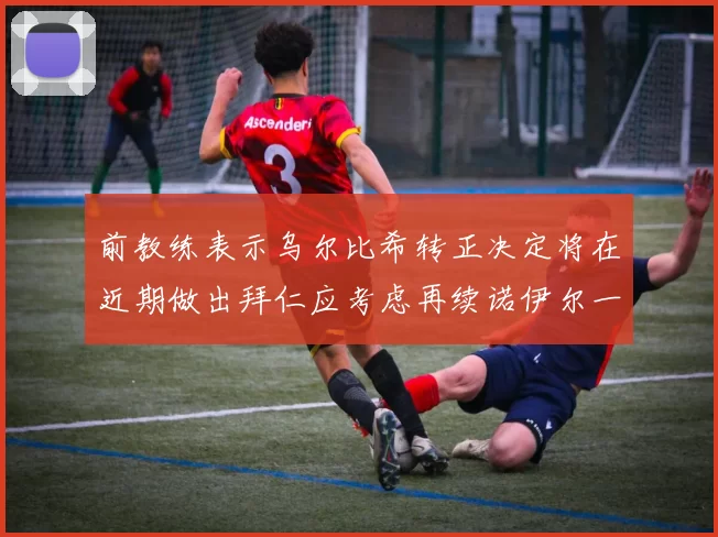 前教练表示乌尔比希转正决定将在近期做出拜仁应考虑再续诺伊尔一年合同