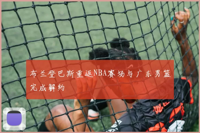 布兰登巴斯重返NBA赛场与广东男篮完成解约