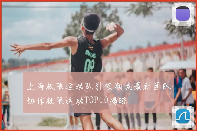 上海极限运动队引领潮流最新团队协作极限运动TOP10揭晓