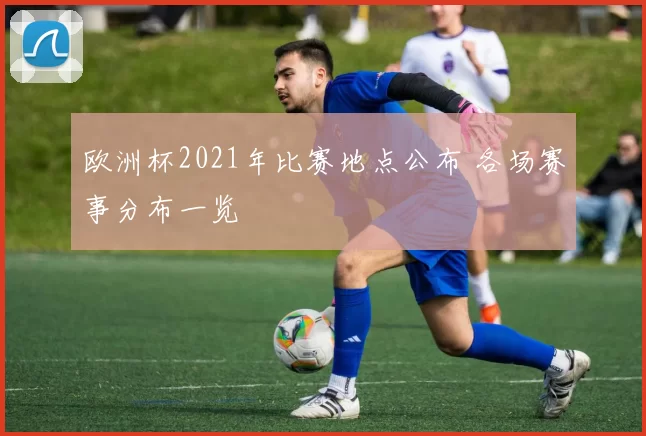 欧洲杯2021年比赛地点公布 各场赛事分布一览