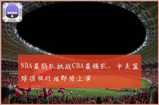 NBA最弱队挑战CBA最强队，中美篮球顶级对话即将上演