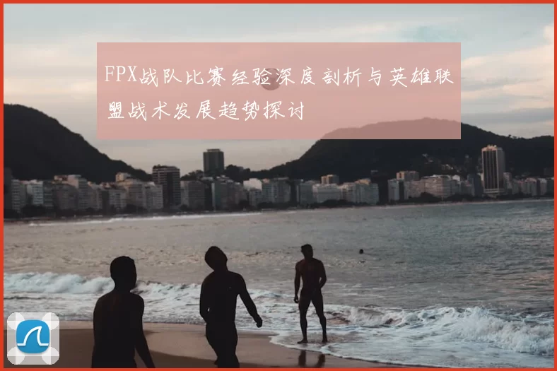 FPX战队比赛经验深度剖析与英雄联盟战术发展趋势探讨