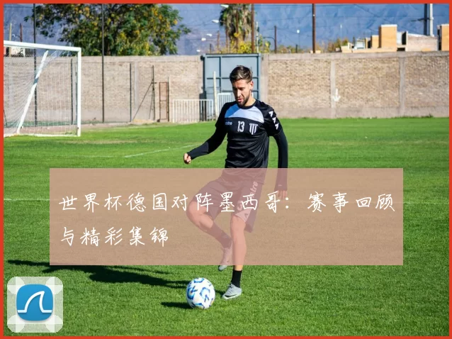 世界杯德国对阵墨西哥：赛事回顾与精彩集锦