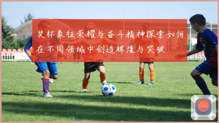 奖杯象征荣耀与奋斗精神探索如何在不同领域中创造辉煌与突破