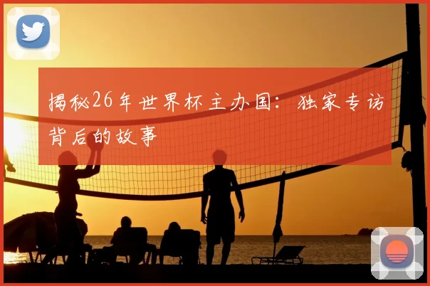 揭秘26年世界杯主办国：独家专访背后的故事