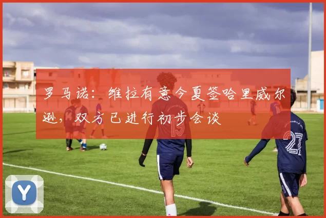 罗马诺：维拉有意今夏签哈里威尔逊，双方已进行初步会谈