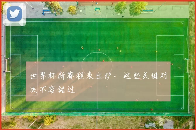 世界杯新赛程表出炉，这些关键对决不容错过