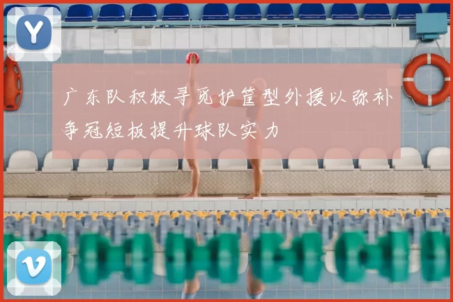 广东队积极寻觅护筐型外援以弥补争冠短板提升球队实力