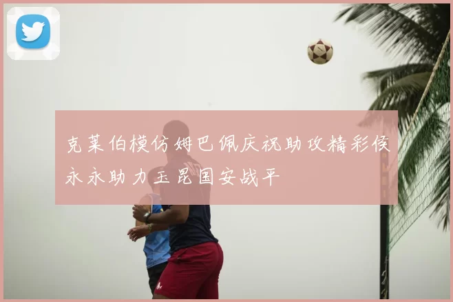 克莱伯模仿姆巴佩庆祝助攻精彩侯永永助力玉昆国安战平
