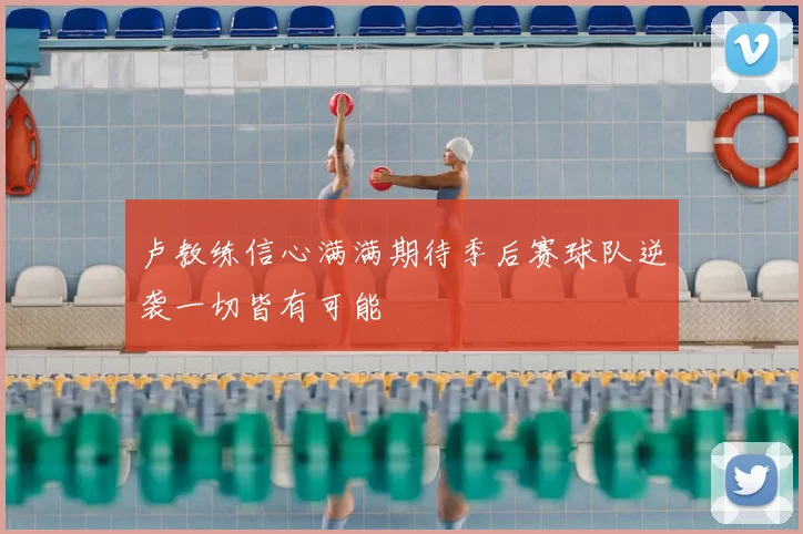 卢教练信心满满期待季后赛球队逆袭一切皆有可能