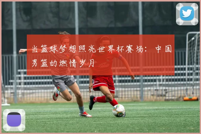 当篮球梦想照亮世界杯赛场：中国男篮的燃情岁月